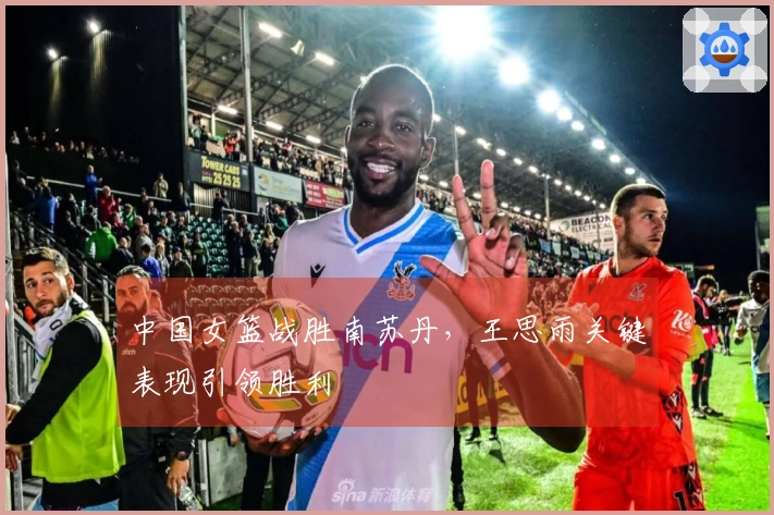 中国女篮战胜南苏丹，王思雨关键表现引领胜利