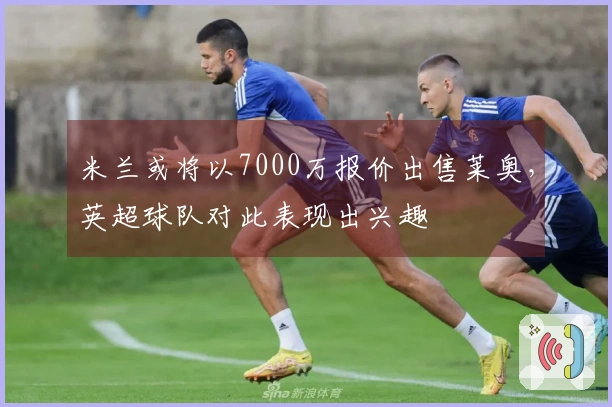 米兰或将以7000万报价出售莱奥，英超球队对此表现出兴趣