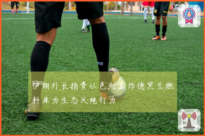 伊朗外长指责以色列轰炸德黑兰燃料库为生态灭绝行为