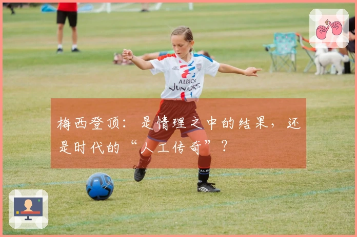 梅西登顶:是情理之中的结果,还是时代的“人工传奇”?