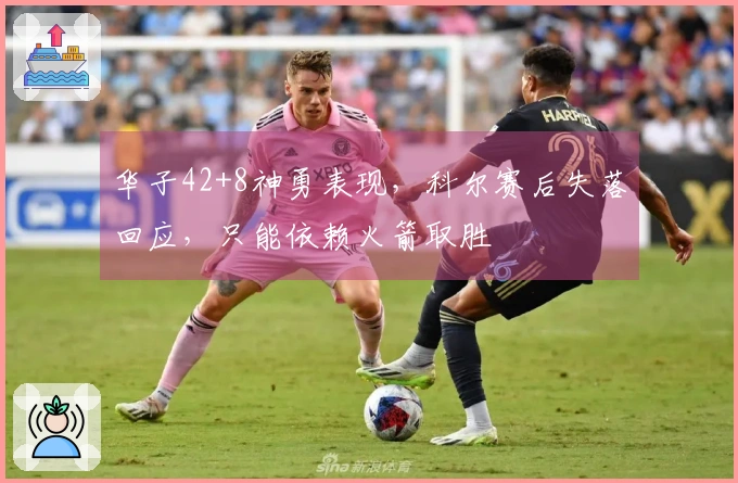 华子42+8神勇表现，科尔赛后失落回应，只能依赖火箭取胜