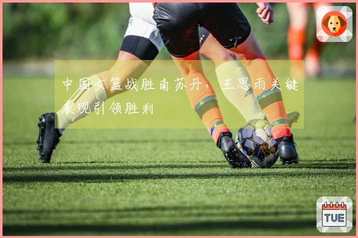 中国女篮战胜南苏丹，王思雨关键表现引领胜利