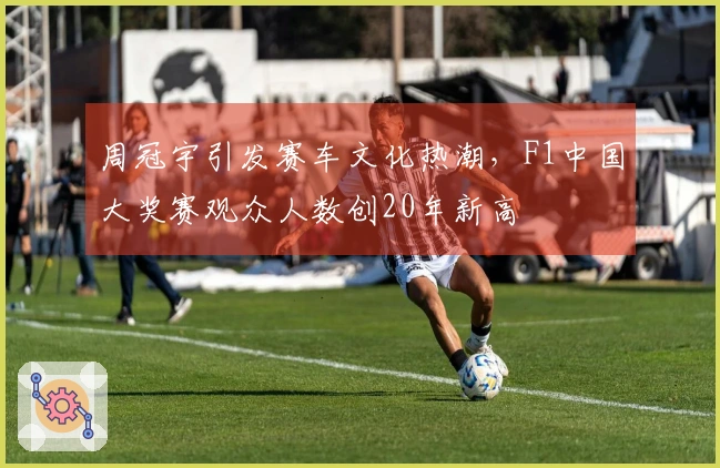 周冠宇引发赛车文化热潮，F1中国大奖赛观众人数创20年新高