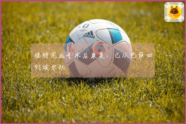 福特完成手术后康复，已从巴萨回到埃尔切