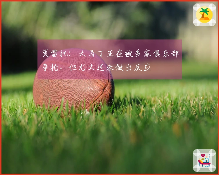 莫雷托：大马丁正在被多家俱乐部争抢，但尤文还未做出反应