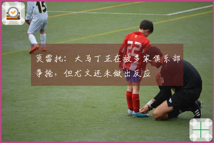 莫雷托：大马丁正在被多家俱乐部争抢，但尤文还未做出反应