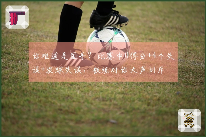 你难道是国手？比赛中0得分+4个失误+发球失误，教练对你大声训斥